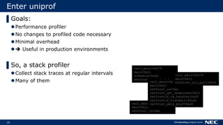 10
Enter uniprof
▌Goals:
Performance profiler
No changes to profiled code necessary
Minimal overhead
 Useful in production environments
▌So, a stack profiler
Collect stack traces at regular intervals
Many of them
call_main+0x278
main+0x1c
schedule+0x3a
monotonic_clock+0x1a
call_main+0x278
main+0x1c
netfront_rx+0xa
call_main+0x278
main+0x1c
netfront_rx+0xa
netfront_get_responses+0x1c
netfrontif_rx_handler+0x20
netfrontif_transmit+0x1a0
netfront_xmit_pbuf+0xa4
call_main+0x278
main+0x1c
blkfront_aio_poll+0x32
 