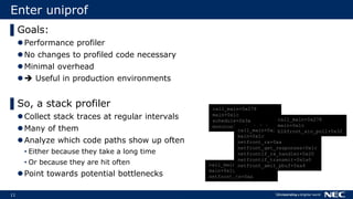 11
Enter uniprof
▌Goals:
Performance profiler
No changes to profiled code necessary
Minimal overhead
 Useful in production environments
▌So, a stack profiler
Collect stack traces at regular intervals
Many of them
Analyze which code paths show up often
• Either because they take a long time
• Or because they are hit often
Point towards potential bottlenecks
call_main+0x278
main+0x1c
schedule+0x3a
monotonic_clock+0x1a
call_main+0x278
main+0x1c
netfront_rx+0xa
call_main+0x278
main+0x1c
netfront_rx+0xa
netfront_get_responses+0x1c
netfrontif_rx_handler+0x20
netfrontif_transmit+0x1a0
netfront_xmit_pbuf+0xa4
call_main+0x278
main+0x1c
blkfront_aio_poll+0x32
 