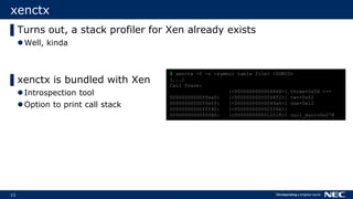13
xenctx
▌Turns out, a stack profiler for Xen already exists
Well, kinda
▌xenctx is bundled with Xen
Introspection tool
Option to print call stack
$ xenctx -f -s <symbol table file> <DOMID>
[...]
Call Trace:
[<0000000000004868>] three+0x58 <--
00000000000ffea0: [<00000000000044f2>] two+0x52
00000000000ffef0: [<00000000000046a6>] one+0x12
00000000000fff40: [<000000000002ff66>]
00000000000fff80: [<0000000000012018>] call_main+0x278
 