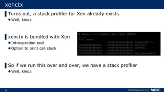 14
xenctx
▌Turns out, a stack profiler for Xen already exists
Well, kinda
▌xenctx is bundled with Xen
Introspection tool
Option to print call stack
▌So if we run this over and over, we have a stack profiler
Well, kinda
$ xenctx -f -s <symbol table file> <DOMID>
[...]
Call Trace:
[<0000000000004868>] three+0x58 <--
00000000000ffea0: [<00000000000044f2>] two+0x52
00000000000ffef0: [<00000000000046a6>] one+0x12
00000000000fff40: [<000000000002ff66>]
00000000000fff80: [<0000000000012018>] call_main+0x278
 