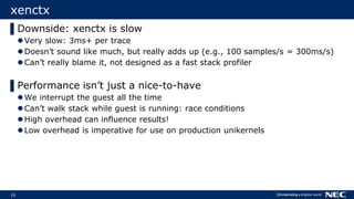 16
xenctx
▌Downside: xenctx is slow
Very slow: 3ms+ per trace
Doesn’t sound like much, but really adds up (e.g., 100 samples/s = 300ms/s)
Can’t really blame it, not designed as a fast stack profiler
▌Performance isn’t just a nice-to-have
We interrupt the guest all the time
Can’t walk stack while guest is running: race conditions
High overhead can influence results!
Low overhead is imperative for use on production unikernels
 