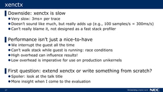 17
xenctx
▌Downside: xenctx is slow
Very slow: 3ms+ per trace
Doesn’t sound like much, but really adds up (e.g., 100 samples/s = 300ms/s)
Can’t really blame it, not designed as a fast stack profiler
▌Performance isn’t just a nice-to-have
We interrupt the guest all the time
Can’t walk stack while guest is running: race conditions
High overhead can influence results!
Low overhead is imperative for use on production unikernels
▌First question: extend xenctx or write something from scratch?
Spoiler: look at the talk title
More insight when I come to the evaluation
 