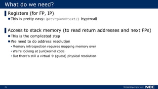 21
What do we need?
▌Registers (for FP, IP)
This is pretty easy: getvcpucontext() hypercall
▌Access to stack memory (to read return addresses and next FPs)
This is the complicated step
We need to do address resolution
• Memory introspection requires mapping memory over
• We’re looking at (uni)kernel code
• But there’s still a virtual  (guest) physical resolution
 