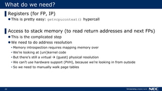 22
What do we need?
▌Registers (for FP, IP)
This is pretty easy: getvcpucontext() hypercall
▌Access to stack memory (to read return addresses and next FPs)
This is the complicated step
We need to do address resolution
• Memory introspection requires mapping memory over
• We’re looking at (uni)kernel code
• But there’s still a virtual  (guest) physical resolution
• We can’t use hardware support (PVH), because we’re looking in from outside
• So we need to manually walk page tables
 