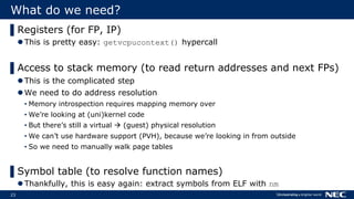 23
What do we need?
▌Registers (for FP, IP)
This is pretty easy: getvcpucontext() hypercall
▌Access to stack memory (to read return addresses and next FPs)
This is the complicated step
We need to do address resolution
• Memory introspection requires mapping memory over
• We’re looking at (uni)kernel code
• But there’s still a virtual  (guest) physical resolution
• We can’t use hardware support (PVH), because we’re looking in from outside
• So we need to manually walk page tables
▌Symbol table (to resolve function names)
Thankfully, this is easy again: extract symbols from ELF with nm
 