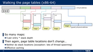 45
Walking the page tables (x86-64)
CR3
L1 L2 L3 L4
(guest) physical address
▌So many maps:
5 per entry * stack depth
▌Then again, page table locations don’t change…
Neither do stack locations (exception: lots of thread spawning)
Effective caching
virtual address
map! map! map! map!
map!
 