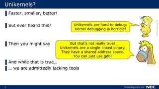 5
Unikernels?
▌Faster, smaller, better!
▌But ever heard this?
▌Then you might say
▌And while that is true…
▌… we are admittedly lacking tools
Unikernels are hard to debug.
Kernel debugging is horrible!
But that’s not really true!
Unikernels are a single linked binary.
They have a shared address space.
You can just use gdb!
cliparts:clipproject.info
 