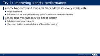55
Try 1: improving xenctx performance
▌xenctx translates and maps memory addresses every stack walk
 Huge overhead
 Solution: cache mapped memory and virtualmachine translations
▌xenctx resolves symbols via linear search
 Solution: use binary search
 (Or, even better, do resolutions offline after tracing)
 