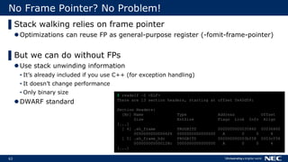 63
No Frame Pointer? No Problem!
▌Stack walking relies on frame pointer
Optimizations can reuse FP as general-purpose register (-fomit-frame-pointer)
▌But we can do without FPs
Use stack unwinding information
• It’s already included if you use C++ (for exception handling)
• It doesn’t change performance
• Only binary size
DWARF standard
$ readelf –S <ELF>
There are 13 section headers, starting at offset 0x40d58:
Section Headers:
[Nr] Name Type Address Offset
Size EntSize Flags Link Info Align
[...]
[ 4] .eh_frame PROGBITS 0000000000035860 00036860
00000000000066f8 0000000000000000 A 0 0 8
[ 5] .eh_frame_hdr PROGBITS 000000000003bf58 0003cf58
000000000000128c 0000000000000000 A 0 0 4
[...]
 
