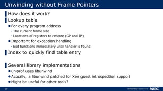 69
Unwinding without Frame Pointers
▌How does it work?
▌Lookup table
For every program address
• The current frame size
• Locations of registers to restore (GP and IP)
Important for exception handling
• Exit functions immediately until handler is found
▌Index to quickly find table entry
▌Several library implementations
uniprof uses libunwind
Actually, a libunwind patched for Xen guest introspection support
Might be useful for other tools?
 