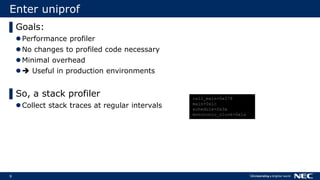 9
Enter uniprof
▌Goals:
Performance profiler
No changes to profiled code necessary
Minimal overhead
 Useful in production environments
▌So, a stack profiler
Collect stack traces at regular intervals
call_main+0x278
main+0x1c
schedule+0x3a
monotonic_clock+0x1a
 