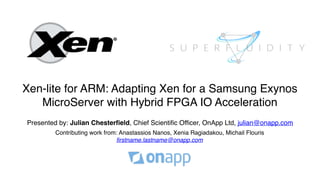 Xen-lite for ARM: Adapting Xen for a Samsung Exynos
MicroServer with Hybrid FPGA IO Acceleration
Presented by: Julian Chesterfield, Chief Scientific Officer, OnApp Ltd, julian@onapp.com
Contributing work from: Anastassios Nanos, Xenia Ragiadakou, Michail Flouris
firstname.lastname@onapp.com
 