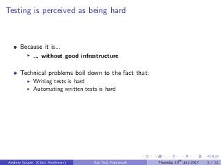 Testing is perceived as being hard
Because it is...
... without good infrastructure
Technical problems boil down to the fact that:
Writing tests is hard
Automating written tests is hard
Andrew Cooper (Citrix XenServer) Xen Test Framework Thursday 13th
July 2017 3 / 13
 