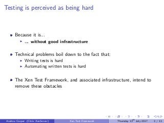 Testing is perceived as being hard
Because it is...
... without good infrastructure
Technical problems boil down to the fact that:
Writing tests is hard
Automating written tests is hard
The Xen Test Framework, and associated infrastructure, intend to
remove these obstacles
Andrew Cooper (Citrix XenServer) Xen Test Framework Thursday 13th
July 2017 3 / 13
 