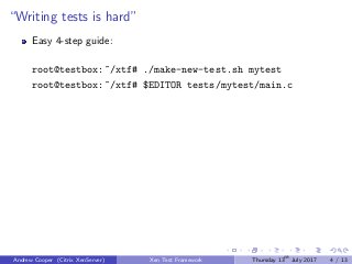 “Writing tests is hard”
Easy 4-step guide:
root@testbox:~/xtf# ./make-new-test.sh mytest
root@testbox:~/xtf# $EDITOR tests/mytest/main.c
Andrew Cooper (Citrix XenServer) Xen Test Framework Thursday 13th
July 2017 4 / 13
 