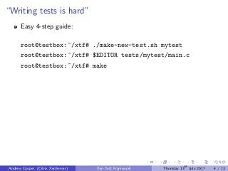 “Writing tests is hard”
Easy 4-step guide:
root@testbox:~/xtf# ./make-new-test.sh mytest
root@testbox:~/xtf# $EDITOR tests/mytest/main.c
root@testbox:~/xtf# make
Andrew Cooper (Citrix XenServer) Xen Test Framework Thursday 13th
July 2017 4 / 13
 