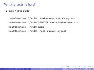 “Writing tests is hard”
Easy 4-step guide:
root@testbox:~/xtf# ./make-new-test.sh mytest
root@testbox:~/xtf# $EDITOR tests/mytest/main.c
root@testbox:~/xtf# make
root@testbox:~/xtf# ./xtf-runner mytest
Andrew Cooper (Citrix XenServer) Xen Test Framework Thursday 13th
July 2017 4 / 13
 