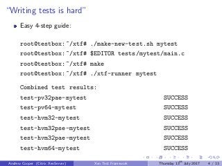“Writing tests is hard”
Easy 4-step guide:
root@testbox:~/xtf# ./make-new-test.sh mytest
root@testbox:~/xtf# $EDITOR tests/mytest/main.c
root@testbox:~/xtf# make
root@testbox:~/xtf# ./xtf-runner mytest
Combined test results:
test-pv32pae-mytest SUCCESS
test-pv64-mytest SUCCESS
test-hvm32-mytest SUCCESS
test-hvm32pse-mytest SUCCESS
test-hvm32pae-mytest SUCCESS
test-hvm64-mytest SUCCESS
Andrew Cooper (Citrix XenServer) Xen Test Framework Thursday 13th
July 2017 4 / 13
 