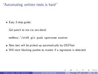 “Automating written tests is hard”
Easy 2-step guide:
Get patch to me via xen-devel
me@box:~/xtf$ git push upstream master
New test will be picked up automatically by OSSTest
Will start blocking pushes to master if a regression is detected
Andrew Cooper (Citrix XenServer) Xen Test Framework Thursday 13th
July 2017 6 / 13
 