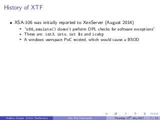 History of XTF
XSA-106 was initially reported to XenServer (August 2014)
“x86_emulate() doesn’t perform DPL checks for software exceptions”
These are: int3, into, int $x and icebp
A windows userspace PoC existed, which would cause a BSOD
Andrew Cooper (Citrix XenServer) Xen Test Framework Thursday 13th
July 2017 7 / 13
 