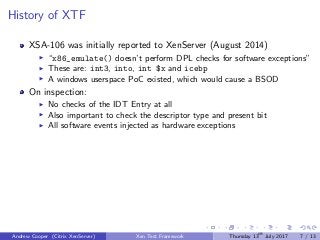 History of XTF
XSA-106 was initially reported to XenServer (August 2014)
“x86_emulate() doesn’t perform DPL checks for software exceptions”
These are: int3, into, int $x and icebp
A windows userspace PoC existed, which would cause a BSOD
On inspection:
No checks of the IDT Entry at all
Also important to check the descriptor type and present bit
All software events injected as hardware exceptions
Andrew Cooper (Citrix XenServer) Xen Test Framework Thursday 13th
July 2017 7 / 13
 
