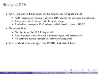 History of XTF
XSA-106 was initially reported to XenServer (August 2014)
“x86_emulate() doesn’t perform DPL checks for software exceptions”
These are: int3, into, int $x and icebp
A windows userspace PoC existed, which would cause a BSOD
On inspection:
No checks of the IDT Entry at all
Also important to check the descriptor type and present bit
All software events injected as hardware exceptions
First stab at a ﬁx changed the BSOD, but didn’t ﬁx it
Andrew Cooper (Citrix XenServer) Xen Test Framework Thursday 13th
July 2017 7 / 13
 