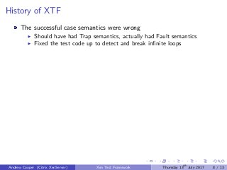 History of XTF
The successful case semantics were wrong
Should have had Trap semantics, actually had Fault semantics
Fixed the test code up to detect and break inﬁnite loops
Andrew Cooper (Citrix XenServer) Xen Test Framework Thursday 13th
July 2017 8 / 13
 