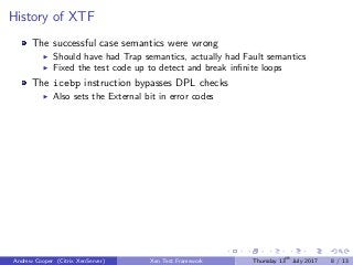 History of XTF
The successful case semantics were wrong
Should have had Trap semantics, actually had Fault semantics
Fixed the test code up to detect and break inﬁnite loops
The icebp instruction bypasses DPL checks
Also sets the External bit in error codes
Andrew Cooper (Citrix XenServer) Xen Test Framework Thursday 13th
July 2017 8 / 13
 