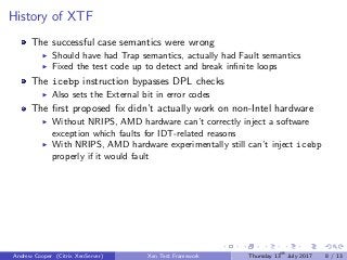 History of XTF
The successful case semantics were wrong
Should have had Trap semantics, actually had Fault semantics
Fixed the test code up to detect and break inﬁnite loops
The icebp instruction bypasses DPL checks
Also sets the External bit in error codes
The ﬁrst proposed ﬁx didn’t actually work on non-Intel hardware
Without NRIPS, AMD hardware can’t correctly inject a software
exception which faults for IDT-related reasons
With NRIPS, AMD hardware experimentally still can’t inject icebp
properly if it would fault
Andrew Cooper (Citrix XenServer) Xen Test Framework Thursday 13th
July 2017 8 / 13
 