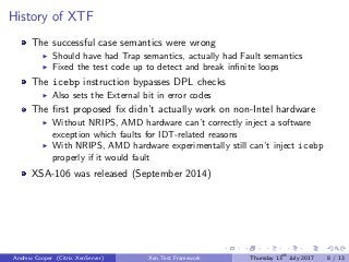 History of XTF
The successful case semantics were wrong
Should have had Trap semantics, actually had Fault semantics
Fixed the test code up to detect and break inﬁnite loops
The icebp instruction bypasses DPL checks
Also sets the External bit in error codes
The ﬁrst proposed ﬁx didn’t actually work on non-Intel hardware
Without NRIPS, AMD hardware can’t correctly inject a software
exception which faults for IDT-related reasons
With NRIPS, AMD hardware experimentally still can’t inject icebp
properly if it would fault
XSA-106 was released (September 2014)
Andrew Cooper (Citrix XenServer) Xen Test Framework Thursday 13th
July 2017 8 / 13
 