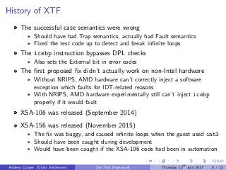 History of XTF
The successful case semantics were wrong
Should have had Trap semantics, actually had Fault semantics
Fixed the test code up to detect and break inﬁnite loops
The icebp instruction bypasses DPL checks
Also sets the External bit in error codes
The ﬁrst proposed ﬁx didn’t actually work on non-Intel hardware
Without NRIPS, AMD hardware can’t correctly inject a software
exception which faults for IDT-related reasons
With NRIPS, AMD hardware experimentally still can’t inject icebp
properly if it would fault
XSA-106 was released (September 2014)
XSA-156 was released (November 2015)
The ﬁx was buggy, and caused inﬁnite loops when the guest used int3
Should have been caught during development
Would have been caught if the XSA-106 code had been in automation
Andrew Cooper (Citrix XenServer) Xen Test Framework Thursday 13th
July 2017 8 / 13
 