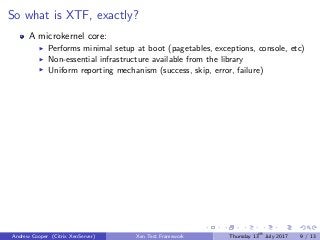So what is XTF, exactly?
A microkernel core:
Performs minimal setup at boot (pagetables, exceptions, console, etc)
Non-essential infrastructure available from the library
Uniform reporting mechanism (success, skip, error, failure)
Andrew Cooper (Citrix XenServer) Xen Test Framework Thursday 13th
July 2017 9 / 13
 