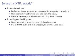 So what is XTF, exactly?
A microkernel core:
Performs minimal setup at boot (pagetables, exceptions, console, etc)
Non-essential infrastructure available from the library
Uniform reporting mechanism (success, skip, error, failure)
A multi-guest build system:
Write one main.c, compile for any/all environments
PV or HVM, 32bit or 64bit, unpaged/PSE/PAE/Long mode
Andrew Cooper (Citrix XenServer) Xen Test Framework Thursday 13th
July 2017 9 / 13
 