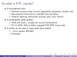 So what is XTF, exactly?
A microkernel core:
Performs minimal setup at boot (pagetables, exceptions, console, etc)
Non-essential infrastructure available from the library
Uniform reporting mechanism (success, skip, error, failure)
A multi-guest build system:
Write one main.c, compile for any/all environments
PV or HVM, 32bit or 64bit, unpaged/PSE/PAE/Long mode
A utility to run one or more tests from dom0:
./xtf-runner $MYTEST
Scriptable
Andrew Cooper (Citrix XenServer) Xen Test Framework Thursday 13th
July 2017 9 / 13
 