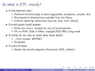 So what is XTF, exactly?
A microkernel core:
Performs minimal setup at boot (pagetables, exceptions, console, etc)
Non-essential infrastructure available from the library
Uniform reporting mechanism (success, skip, error, failure)
A multi-guest build system:
Write one main.c, compile for any/all environments
PV or HVM, 32bit or 64bit, unpaged/PSE/PAE/Long mode
A utility to run one or more tests from dom0:
./xtf-runner $MYTEST
Scriptable
A suite of tests:
Sorted into broad categories (functional, XSA, utilities)
Andrew Cooper (Citrix XenServer) Xen Test Framework Thursday 13th
July 2017 9 / 13
 