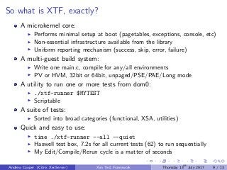 So what is XTF, exactly?
A microkernel core:
Performs minimal setup at boot (pagetables, exceptions, console, etc)
Non-essential infrastructure available from the library
Uniform reporting mechanism (success, skip, error, failure)
A multi-guest build system:
Write one main.c, compile for any/all environments
PV or HVM, 32bit or 64bit, unpaged/PSE/PAE/Long mode
A utility to run one or more tests from dom0:
./xtf-runner $MYTEST
Scriptable
A suite of tests:
Sorted into broad categories (functional, XSA, utilities)
Quick and easy to use:
time ./xtf-runner --all --quiet
Haswell test box, 7.2s for all current tests (62) to run sequentially
My Edit/Compile/Rerun cycle is a matter of seconds
Andrew Cooper (Citrix XenServer) Xen Test Framework Thursday 13th
July 2017 9 / 13
 