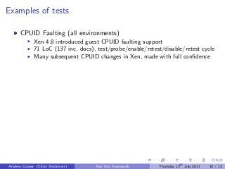 Examples of tests
CPUID Faulting (all environments)
Xen 4.8 introduced guest CPUID faulting support
71 LoC (137 inc. docs), test/probe/enable/retest/disable/retest cycle
Many subsequent CPUID changes in Xen, made with full conﬁdence
Andrew Cooper (Citrix XenServer) Xen Test Framework Thursday 13th
July 2017 10 / 13
 