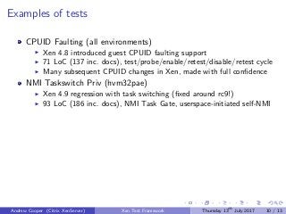 Examples of tests
CPUID Faulting (all environments)
Xen 4.8 introduced guest CPUID faulting support
71 LoC (137 inc. docs), test/probe/enable/retest/disable/retest cycle
Many subsequent CPUID changes in Xen, made with full conﬁdence
NMI Taskswitch Priv (hvm32pae)
Xen 4.9 regression with task switching (ﬁxed around rc9!)
93 LoC (186 inc. docs), NMI Task Gate, userspace-initiated self-NMI
Andrew Cooper (Citrix XenServer) Xen Test Framework Thursday 13th
July 2017 10 / 13
 