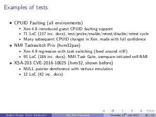 Examples of tests
CPUID Faulting (all environments)
Xen 4.8 introduced guest CPUID faulting support
71 LoC (137 inc. docs), test/probe/enable/retest/disable/retest cycle
Many subsequent CPUID changes in Xen, made with full conﬁdence
NMI Taskswitch Priv (hvm32pae)
Xen 4.9 regression with task switching (ﬁxed around rc9!)
93 LoC (186 inc. docs), NMI Task Gate, userspace-initiated self-NMI
XSA-203 CVE-2016-10025 (hvm32, shown before)
NULL pointer dereference with vmfunc emulation
12 LoC (42 inc. docs)
Andrew Cooper (Citrix XenServer) Xen Test Framework Thursday 13th
July 2017 10 / 13
 