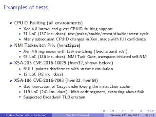 Examples of tests
CPUID Faulting (all environments)
Xen 4.8 introduced guest CPUID faulting support
71 LoC (137 inc. docs), test/probe/enable/retest/disable/retest cycle
Many subsequent CPUID changes in Xen, made with full conﬁdence
NMI Taskswitch Priv (hvm32pae)
Xen 4.9 regression with task switching (ﬁxed around rc9!)
93 LoC (186 inc. docs), NMI Task Gate, userspace-initiated self-NMI
XSA-203 CVE-2016-10025 (hvm32, shown before)
NULL pointer dereference with vmfunc emulation
12 LoC (42 inc. docs)
XSA-186 CVE-2016-7093 (hvm32, hvm64)
Bad truncation of %eip, underﬂowing the instruction cache
119 LoC (241 inc. docs), 16bit code segment, executing above 64k
Suspected Broadwell TLB erratum
Andrew Cooper (Citrix XenServer) Xen Test Framework Thursday 13th
July 2017 10 / 13
 