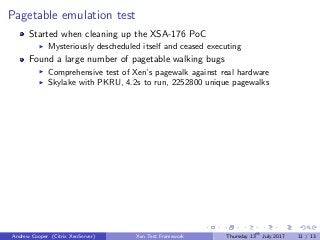 Pagetable emulation test
Started when cleaning up the XSA-176 PoC
Mysteriously descheduled itself and ceased executing
Found a large number of pagetable walking bugs
Comprehensive test of Xen’s pagewalk against real hardware
Skylake with PKRU, 4.2s to run, 2252800 unique pagewalks
Andrew Cooper (Citrix XenServer) Xen Test Framework Thursday 13th
July 2017 11 / 13
 