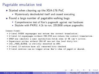 Pagetable emulation test
Started when cleaning up the XSA-176 PoC
Mysteriously descheduled itself and ceased executing
Found a large number of pagetable walking bugs
Comprehensive test of Xen’s pagewalk against real hardware
Skylake with PKRU, 4.2s to run, 2252800 unique pagewalks
Issues fixed:
* 2-level PSE36 superpages now return the correct translation.
* 2-level L2 superpages without CR0.PSE now return the correct translation.
* SMEP now inhibits a user instruction fetch even if NX isn’t active.
* Supervisor writes without CR0.WP now set the leaf dirty bit.
* L4e._PAGE_GLOBAL is strictly reserved on AMD.
* 3-level l3 entries have all reserved bits checked.
* 3-level entries can no longer alias Xen’s idea of paged or shared.
Andrew Cooper (Citrix XenServer) Xen Test Framework Thursday 13th
July 2017 11 / 13
 
