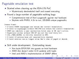 Pagetable emulation test
Started when cleaning up the XSA-176 PoC
Mysteriously descheduled itself and ceased executing
Found a large number of pagetable walking bugs
Comprehensive test of Xen’s pagewalk against real hardware
Skylake with PKRU, 4.2s to run, 2252800 unique pagewalks
Issues fixed:
* 2-level PSE36 superpages now return the correct translation.
* 2-level L2 superpages without CR0.PSE now return the correct translation.
* SMEP now inhibits a user instruction fetch even if NX isn’t active.
* Supervisor writes without CR0.WP now set the leaf dirty bit.
* L4e._PAGE_GLOBAL is strictly reserved on AMD.
* 3-level l3 entries have all reserved bits checked.
* 3-level entries can no longer alias Xen’s idea of paged or shared.
Still under development. Outstanding issues:
Xen leaks EFER.NX into guests on Intel hardware
AMD Zen doesn’t order A/D updates with loads
Intel and AMD’s implementation of SMAP diﬀers
Andrew Cooper (Citrix XenServer) Xen Test Framework Thursday 13th
July 2017 11 / 13
 