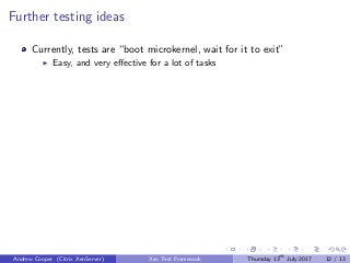 Further testing ideas
Currently, tests are “boot microkernel, wait for it to exit”
Easy, and very eﬀective for a lot of tasks
Andrew Cooper (Citrix XenServer) Xen Test Framework Thursday 13th
July 2017 12 / 13
 