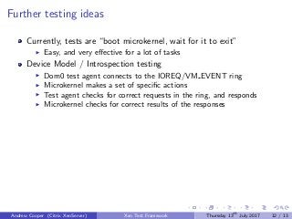 Further testing ideas
Currently, tests are “boot microkernel, wait for it to exit”
Easy, and very eﬀective for a lot of tasks
Device Model / Introspection testing
Dom0 test agent connects to the IOREQ/VM EVENT ring
Microkernel makes a set of speciﬁc actions
Test agent checks for correct requests in the ring, and responds
Microkernel checks for correct results of the responses
Andrew Cooper (Citrix XenServer) Xen Test Framework Thursday 13th
July 2017 12 / 13
 