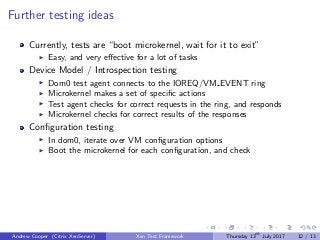 Further testing ideas
Currently, tests are “boot microkernel, wait for it to exit”
Easy, and very eﬀective for a lot of tasks
Device Model / Introspection testing
Dom0 test agent connects to the IOREQ/VM EVENT ring
Microkernel makes a set of speciﬁc actions
Test agent checks for correct requests in the ring, and responds
Microkernel checks for correct results of the responses
Conﬁguration testing
In dom0, iterate over VM conﬁguration options
Boot the microkernel for each conﬁguration, and check
Andrew Cooper (Citrix XenServer) Xen Test Framework Thursday 13th
July 2017 12 / 13
 