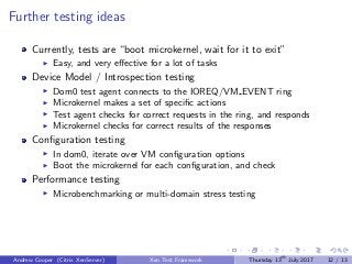 Further testing ideas
Currently, tests are “boot microkernel, wait for it to exit”
Easy, and very eﬀective for a lot of tasks
Device Model / Introspection testing
Dom0 test agent connects to the IOREQ/VM EVENT ring
Microkernel makes a set of speciﬁc actions
Test agent checks for correct requests in the ring, and responds
Microkernel checks for correct results of the responses
Conﬁguration testing
In dom0, iterate over VM conﬁguration options
Boot the microkernel for each conﬁguration, and check
Performance testing
Microbenchmarking or multi-domain stress testing
Andrew Cooper (Citrix XenServer) Xen Test Framework Thursday 13th
July 2017 12 / 13
 
