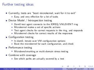 Further testing ideas
Currently, tests are “boot microkernel, wait for it to exit”
Easy, and very eﬀective for a lot of tasks
Device Model / Introspection testing
Dom0 test agent connects to the IOREQ/VM EVENT ring
Microkernel makes a set of speciﬁc actions
Test agent checks for correct requests in the ring, and responds
Microkernel checks for correct results of the responses
Conﬁguration testing
In dom0, iterate over VM conﬁguration options
Boot the microkernel for each conﬁguration, and check
Performance testing
Microbenchmarking or multi-domain stress testing
Combine with coverage
See which paths are actually covered by a test
Andrew Cooper (Citrix XenServer) Xen Test Framework Thursday 13th
July 2017 12 / 13
 