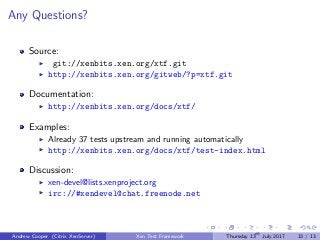 Any Questions?
Source:
git://xenbits.xen.org/xtf.git
http://xenbits.xen.org/gitweb/?p=xtf.git
Documentation:
http://xenbits.xen.org/docs/xtf/
Examples:
Already 37 tests upstream and running automatically
http://xenbits.xen.org/docs/xtf/test-index.html
Discussion:
xen-devel@lists.xenproject.org
irc://#xendevel@chat.freenode.net
Andrew Cooper (Citrix XenServer) Xen Test Framework Thursday 13th
July 2017 13 / 13
 